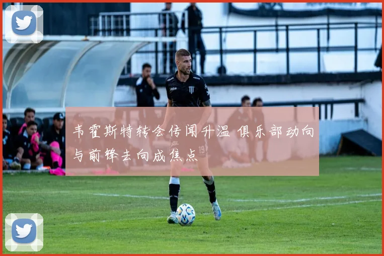 韦霍斯特转会传闻升温 俱乐部动向与前锋去向成焦点