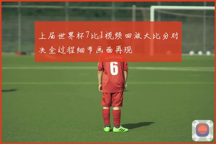 上届世界杯7比1视频回放大比分对决全过程细节画面再现