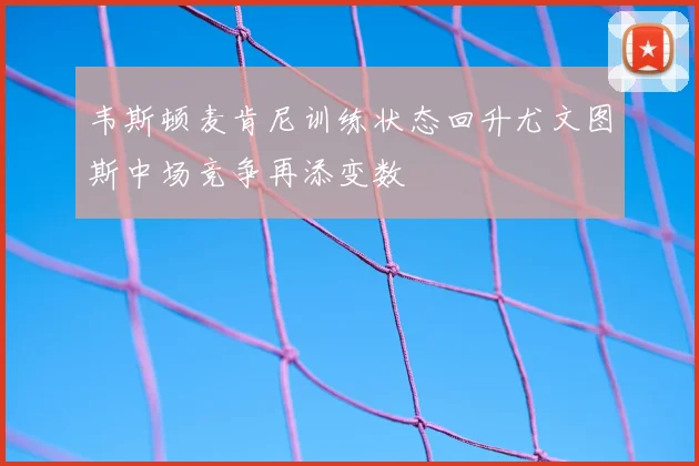 韦斯顿麦肯尼训练状态回升尤文图斯中场竞争再添变数