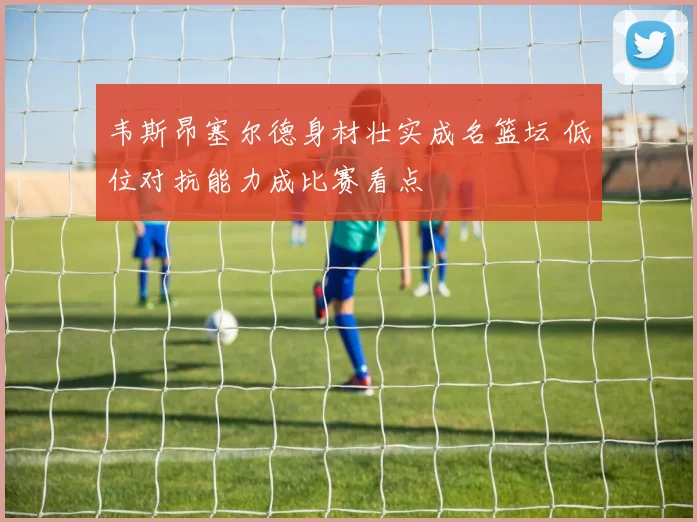 韦斯昂塞尔德身材壮实成名篮坛 低位对抗能力成比赛看点
