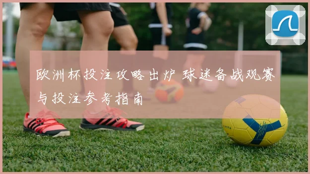 欧洲杯投注攻略出炉 球迷备战观赛与投注参考指南