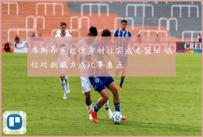 韦斯昂塞尔德身材壮实成名篮坛 低位对抗能力成比赛看点