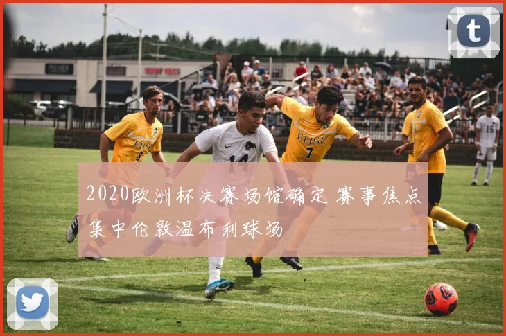 2020欧洲杯决赛场馆确定 赛事焦点集中伦敦温布利球场