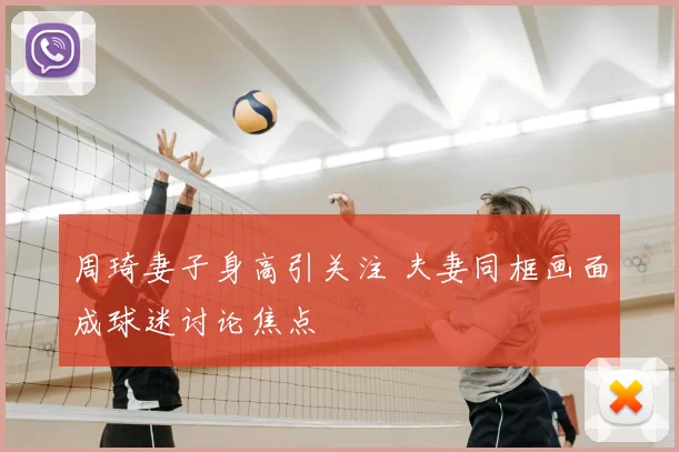 周琦妻子身高引关注 夫妻同框画面成球迷讨论焦点