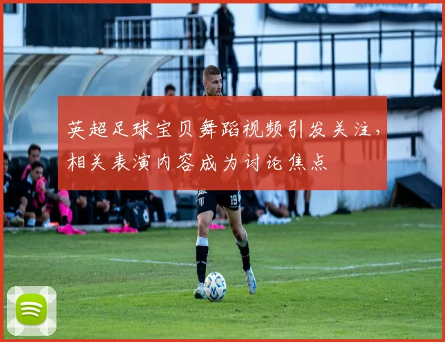 英超足球宝贝舞蹈视频引发关注，相关表演内容成为讨论焦点