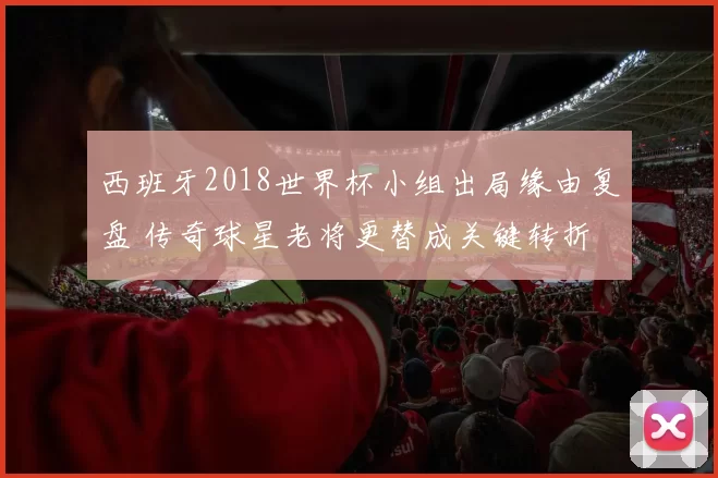 西班牙2018世界杯小组出局缘由复盘 传奇球星老将更替成关键转折