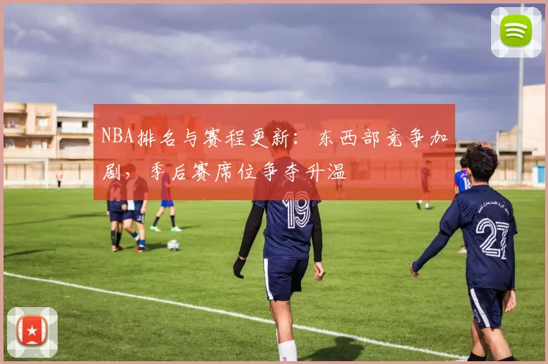 NBA排名与赛程更新：东西部竞争加剧，季后赛席位争夺升温