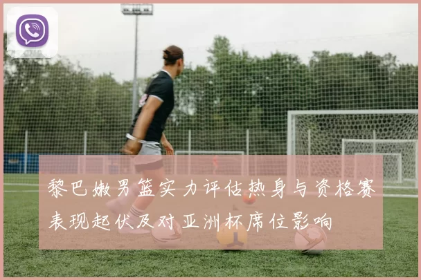 黎巴嫩男篮实力评估热身与资格赛表现起伏及对亚洲杯席位影响