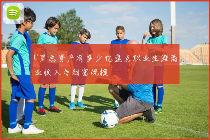 C罗总资产有多少亿盘点职业生涯商业收入与财富规模