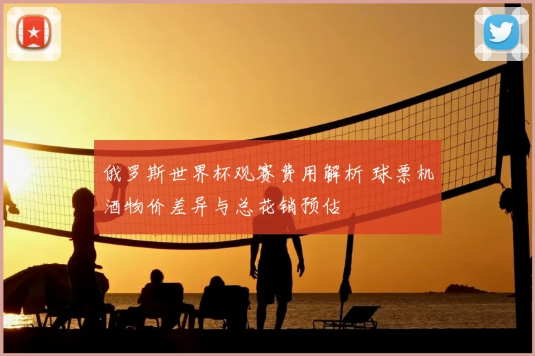 俄罗斯世界杯观赛费用解析 球票机酒物价差异与总花销预估