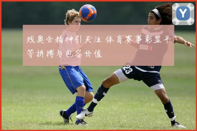 残奥会精神引关注 体育赛事彰显平等拼搏与包容价值