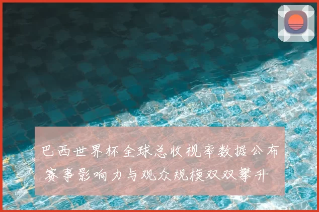 巴西世界杯全球总收视率数据公布 赛事影响力与观众规模双双攀升