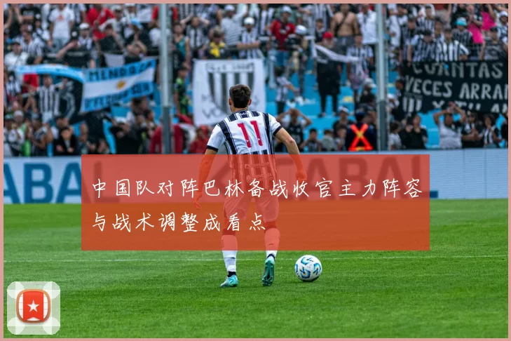 中国队对阵巴林备战收官主力阵容与战术调整成看点