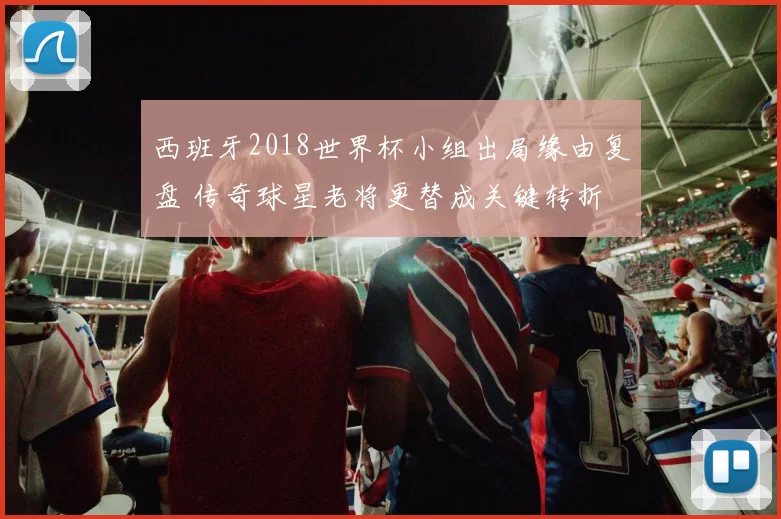 西班牙2018世界杯小组出局缘由复盘 传奇球星老将更替成关键转折
