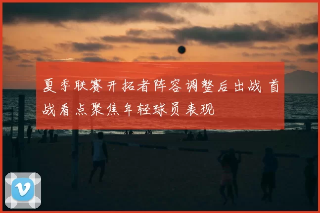 夏季联赛开拓者阵容调整后出战 首战看点聚焦年轻球员表现