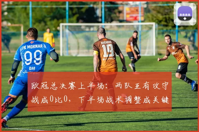 欧冠总决赛上半场：两队互有攻守战成0比0，下半场战术调整成关键