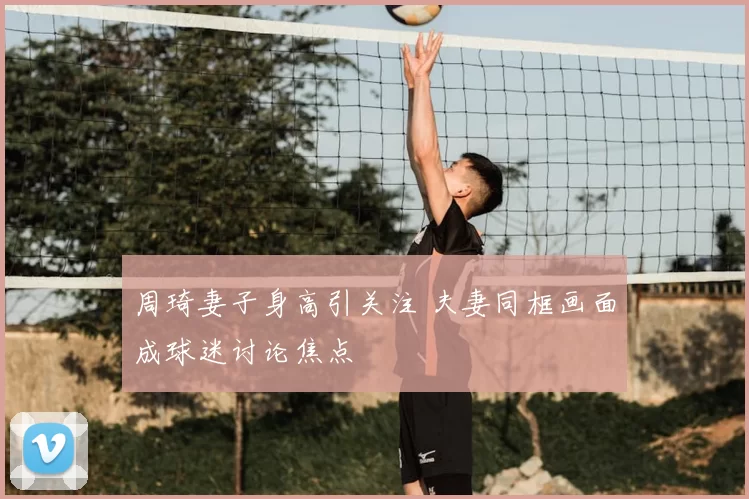 周琦妻子身高引关注 夫妻同框画面成球迷讨论焦点