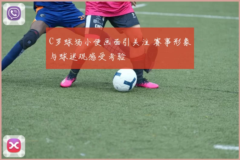 C罗球场小便画面引关注 赛事形象与球迷观感受考验