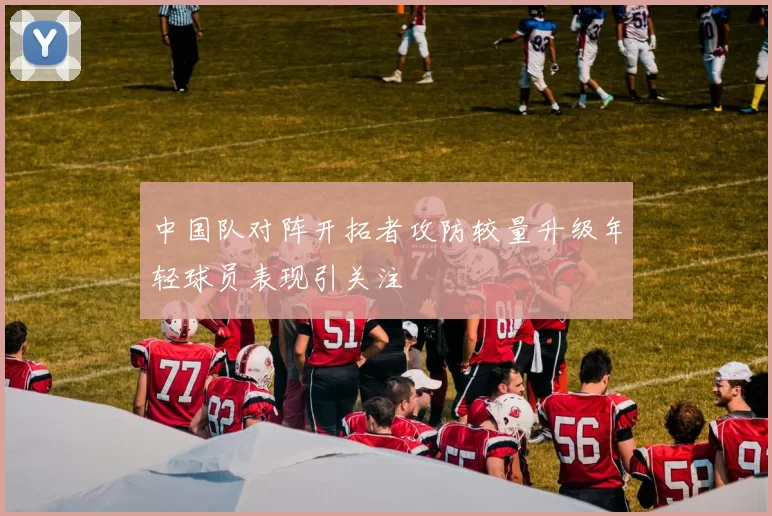 中国队对阵开拓者攻防较量升级年轻球员表现引关注