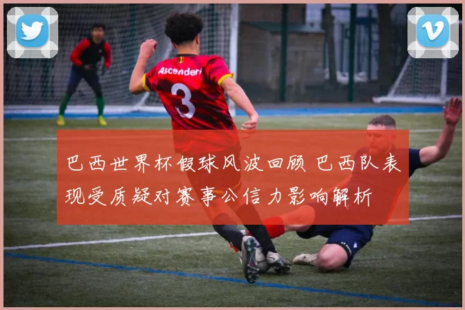 巴西世界杯假球风波回顾 巴西队表现受质疑对赛事公信力影响解析