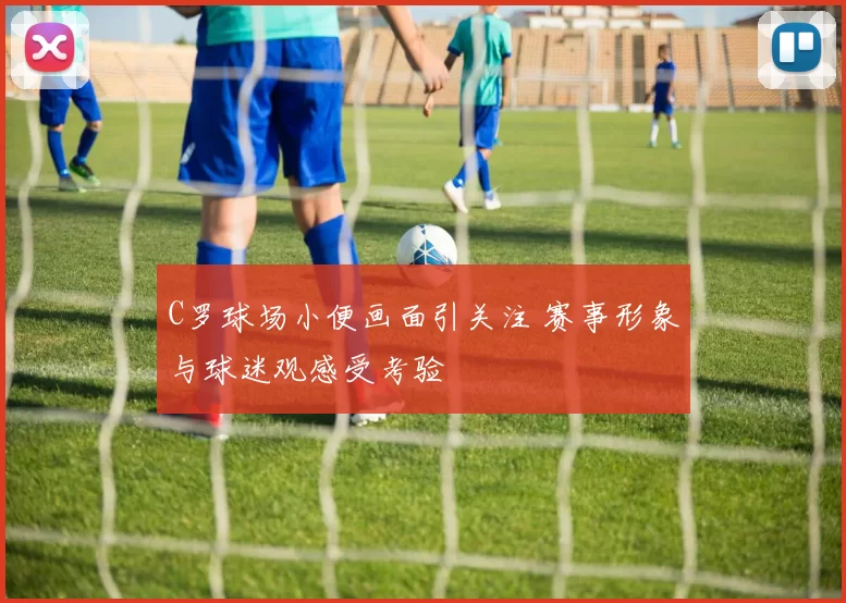 C罗球场小便画面引关注 赛事形象与球迷观感受考验