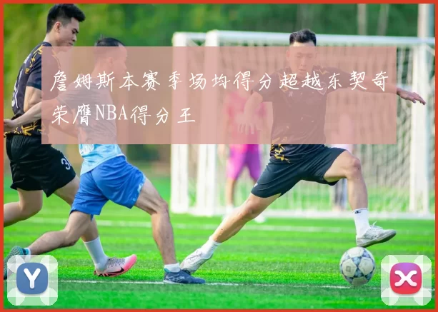 詹姆斯本赛季场均得分超越东契奇荣膺NBA得分王