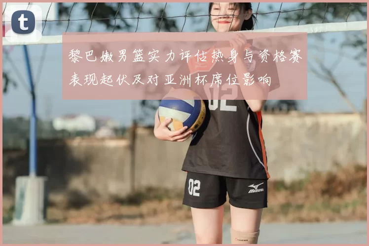 黎巴嫩男篮实力评估热身与资格赛表现起伏及对亚洲杯席位影响