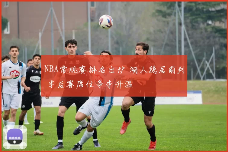 NBA常规赛排名出炉 湖人稳居前列 季后赛席位争夺升温