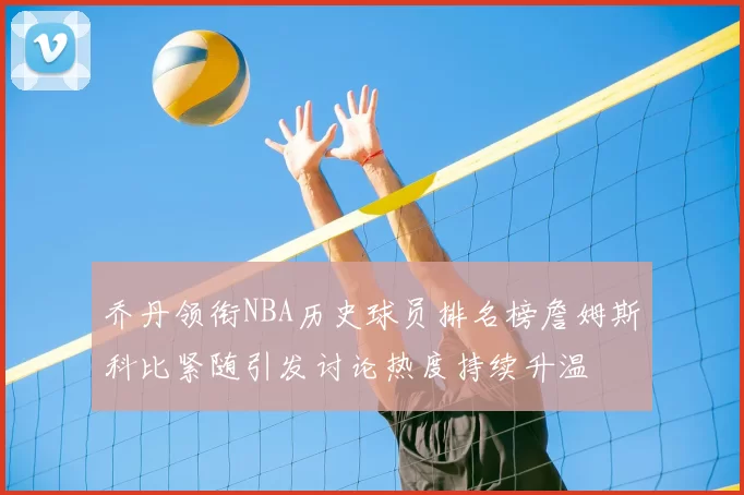乔丹领衔NBA历史球员排名榜詹姆斯科比紧随引发讨论热度持续升温