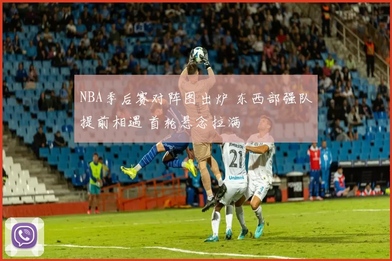 NBA季后赛对阵图出炉 东西部强队提前相遇 首轮悬念拉满