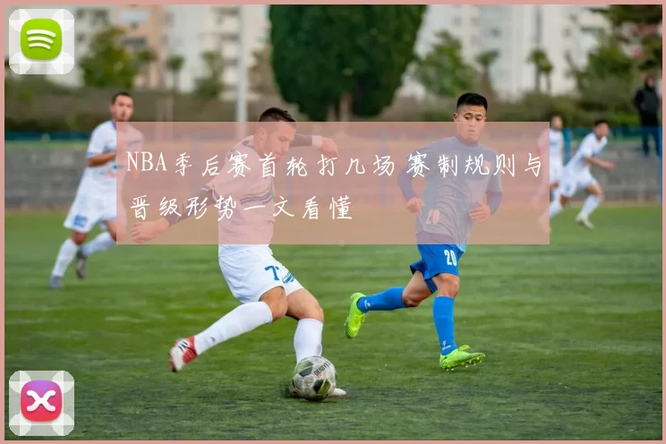 NBA季后赛首轮打几场 赛制规则与晋级形势一文看懂