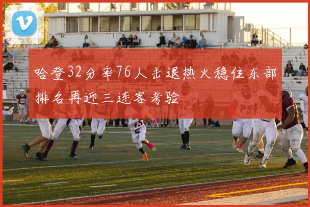 哈登32分率76人击退热火稳住东部排名再迎三连客考验