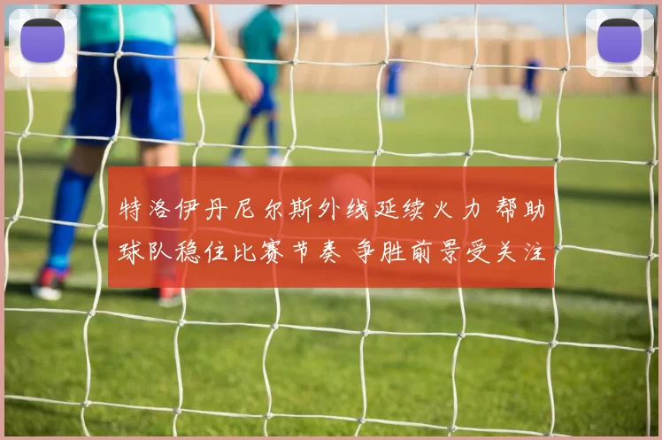 特洛伊丹尼尔斯外线延续火力 帮助球队稳住比赛节奏 争胜前景受关注