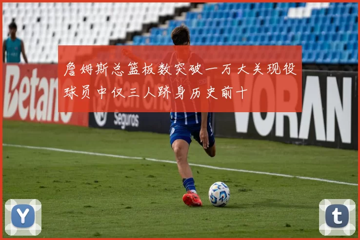 詹姆斯总篮板数突破一万大关现役球员中仅三人跻身历史前十